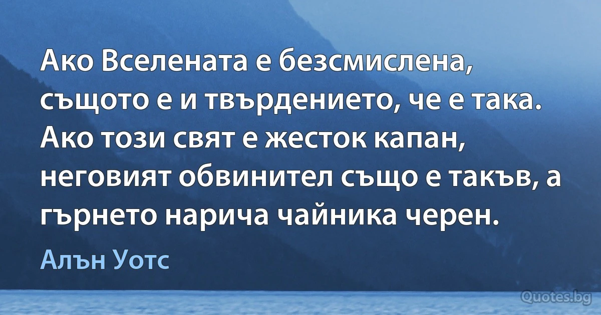 Ако Вселената е безсмислена, същото е и твърдението, че е така. Ако този свят е жесток капан, неговият обвинител също е такъв, а гърнето нарича чайника черен. (Алън Уотс)