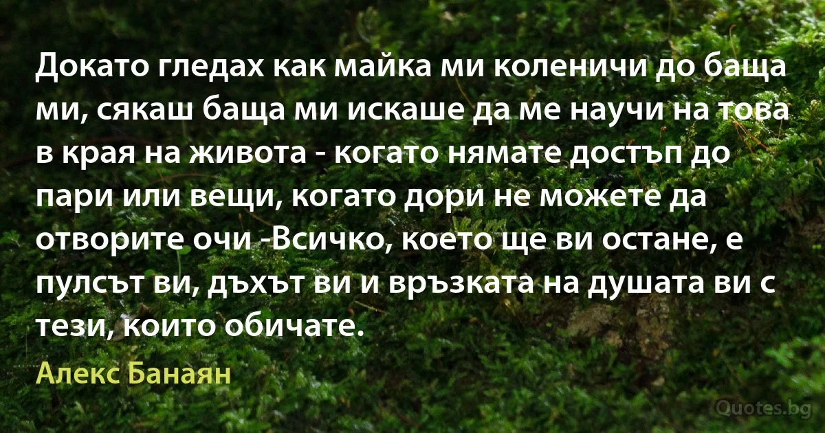 Докато гледах как майка ми коленичи до баща ми, сякаш баща ми искаше да ме научи на това в края на живота - когато нямате достъп до пари или вещи, когато дори не можете да отворите очи -Всичко, което ще ви остане, е пулсът ви, дъхът ви и връзката на душата ви с тези, които обичате. (Алекс Банаян)