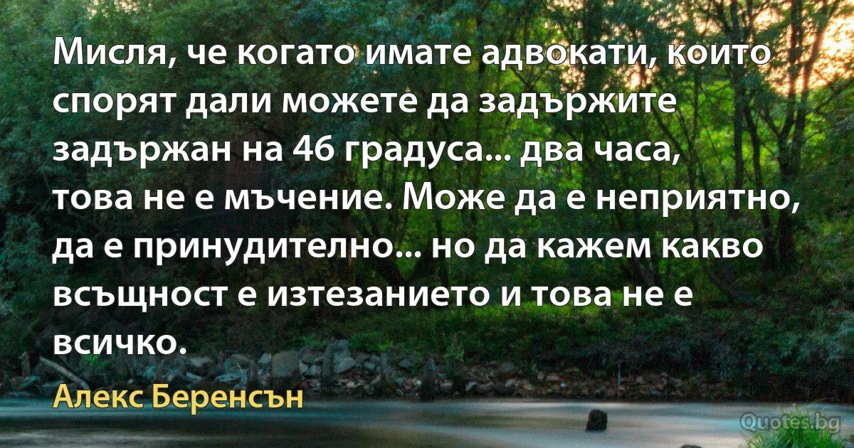 Мисля, че когато имате адвокати, които спорят дали можете да задържите задържан на 46 градуса... два часа, това не е мъчение. Може да е неприятно, да е принудително... но да кажем какво всъщност е изтезанието и това не е всичко. (Алекс Беренсън)