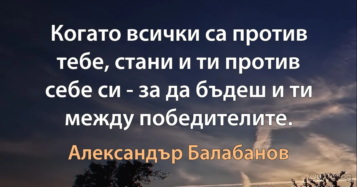 Когато всички са против тебе, стани и ти против себе си - за да бъдеш и ти между победителите. (Александър Балабанов)