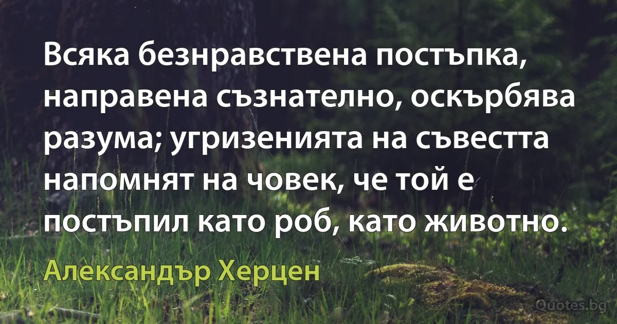 Всяка безнравствена постъпка, направена съзнателно, оскърбява разума; угризенията на съвестта напомнят на човек, че той е постъпил като роб, като животно. (Александър Херцен)