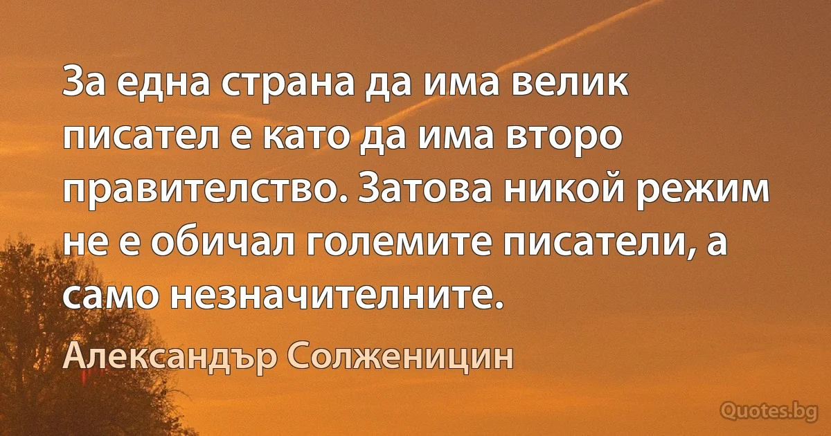 За една страна да има велик писател е като да има второ правителство. Затова никой режим не е обичал големите писатели, а само незначителните. (Александър Солженицин)