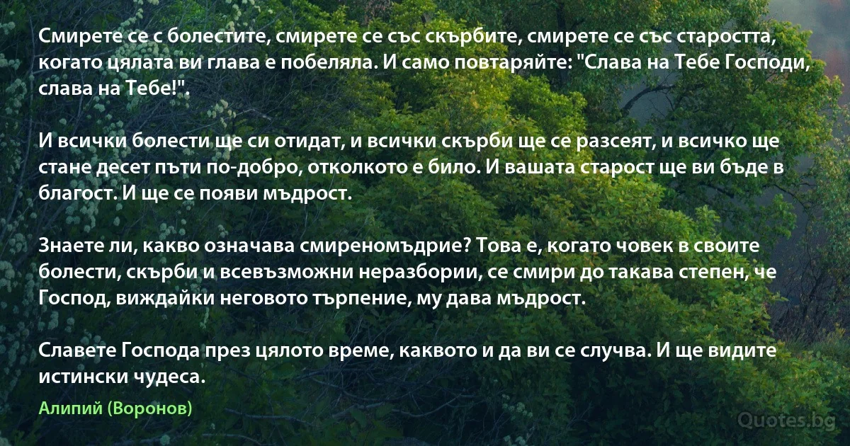 Смирете се с болестите, смирете се със скърбите, смирете се със старостта, когато цялата ви глава е побеляла. И само повтаряйте: "Слава на Тебе Господи, слава на Тебе!".

И всички болести ще си отидат, и всички скърби ще се разсеят, и всичко ще стане десет пъти по-добро, отколкото е било. И вашата старост ще ви бъде в благост. И ще се появи мъдрост.

Знаете ли, какво означава смиреномъдрие? Това е, когато човек в своите болести, скърби и всевъзможни неразбории, се смири до такава степен, че Господ, виждайки неговото търпение, му дава мъдрост.

Славете Господа през цялото време, каквото и да ви се случва. И ще видите истински чудеса. (Алипий (Воронов))