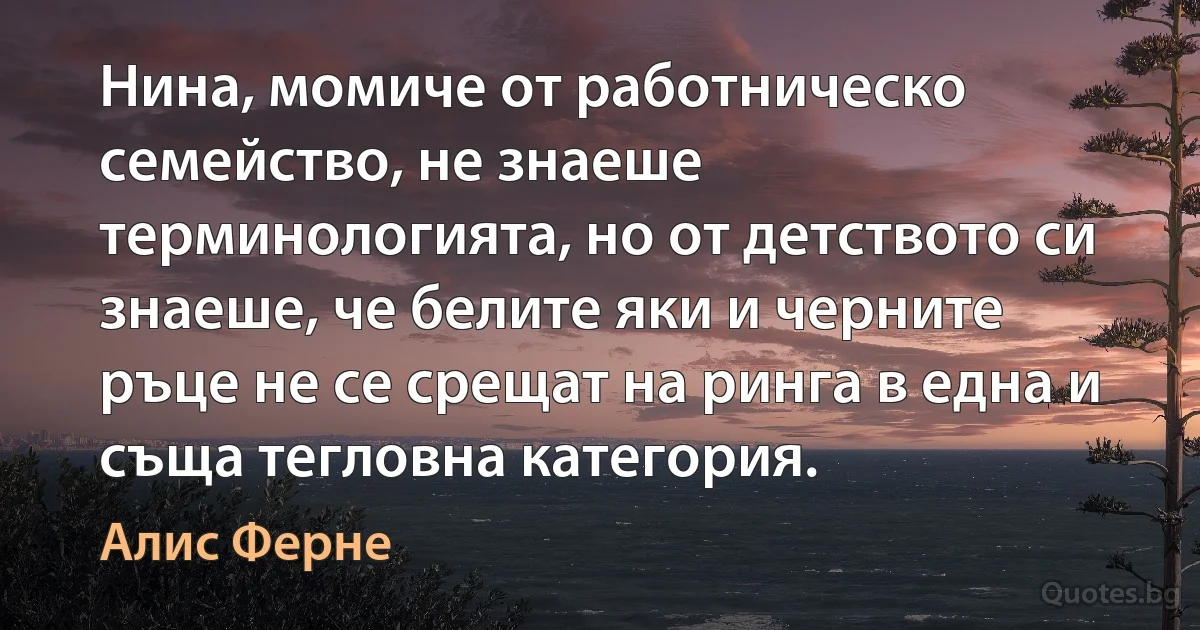 Нина, момиче от работническо семейство, не знаеше терминологията, но от детството си знаеше, че белите яки и черните ръце не се срещат на ринга в една и съща тегловна категория. (Алис Ферне)