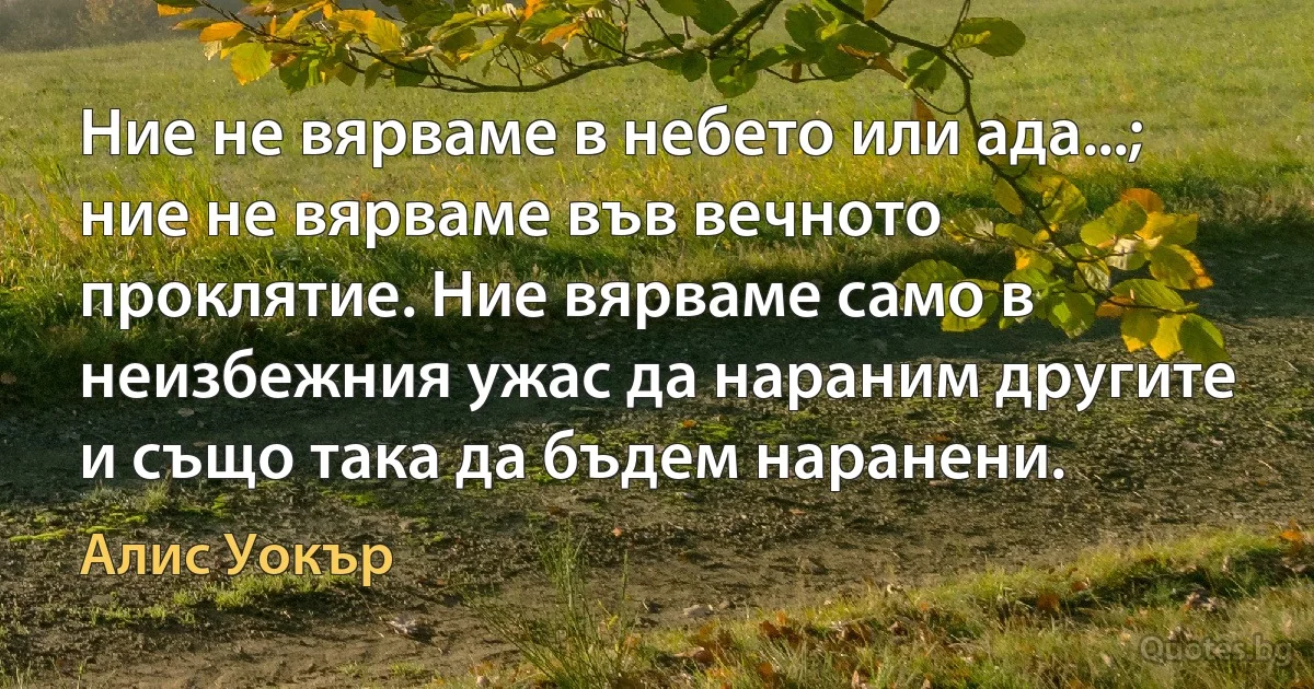 Ние не вярваме в небето или ада...; ние не вярваме във вечното проклятие. Ние вярваме само в неизбежния ужас да нараним другите и също така да бъдем наранени. (Алис Уокър)