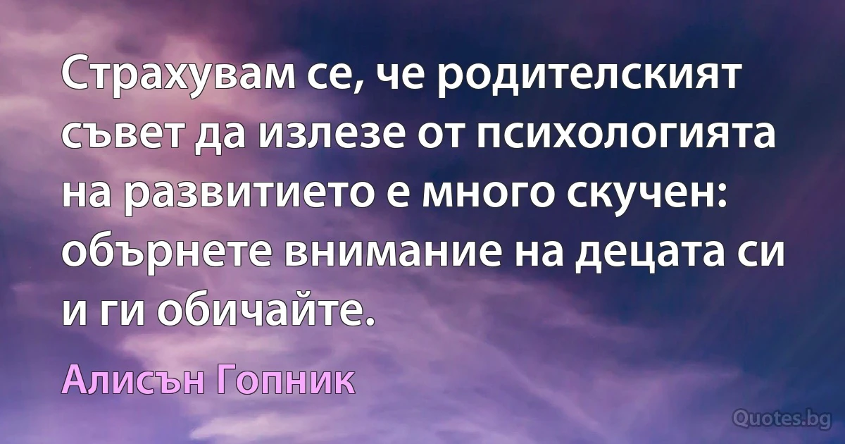 Страхувам се, че родителският съвет да излезе от психологията на развитието е много скучен: обърнете внимание на децата си и ги обичайте. (Алисън Гопник)