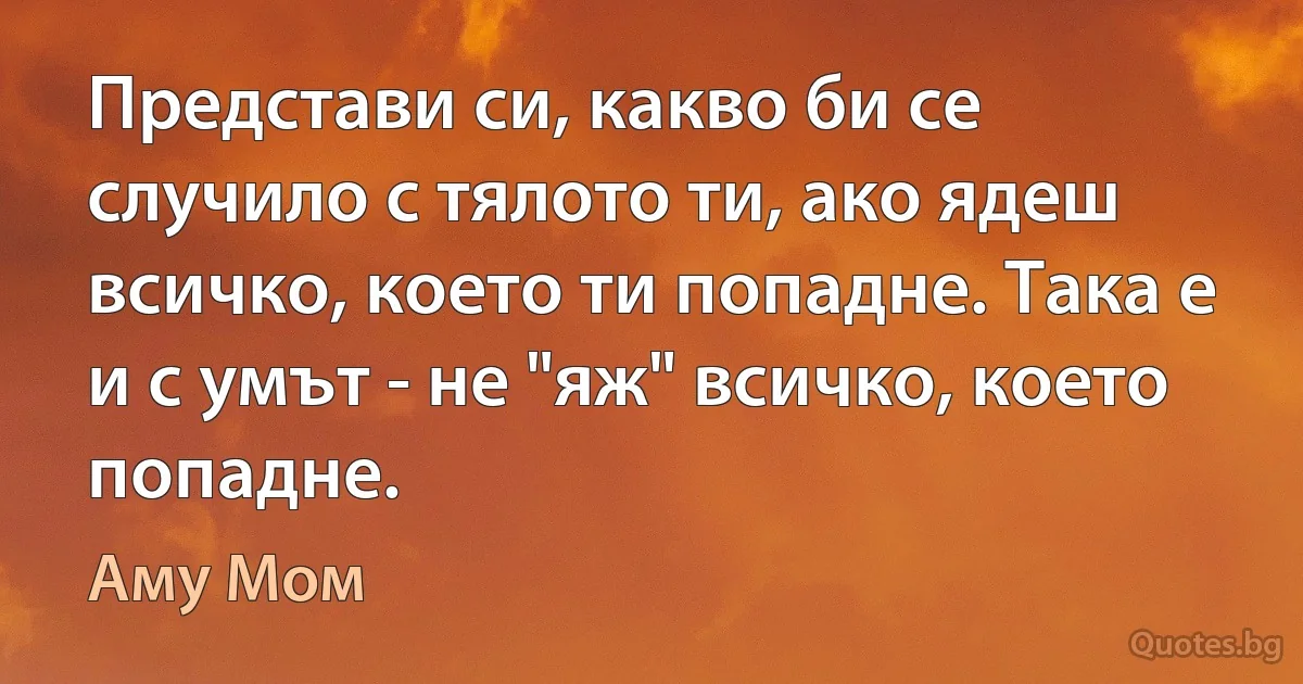 Представи си, какво би се случило с тялото ти, ако ядеш всичко, което ти попадне. Така е и с умът - не "яж" всичко, което попадне. (Аму Мом)