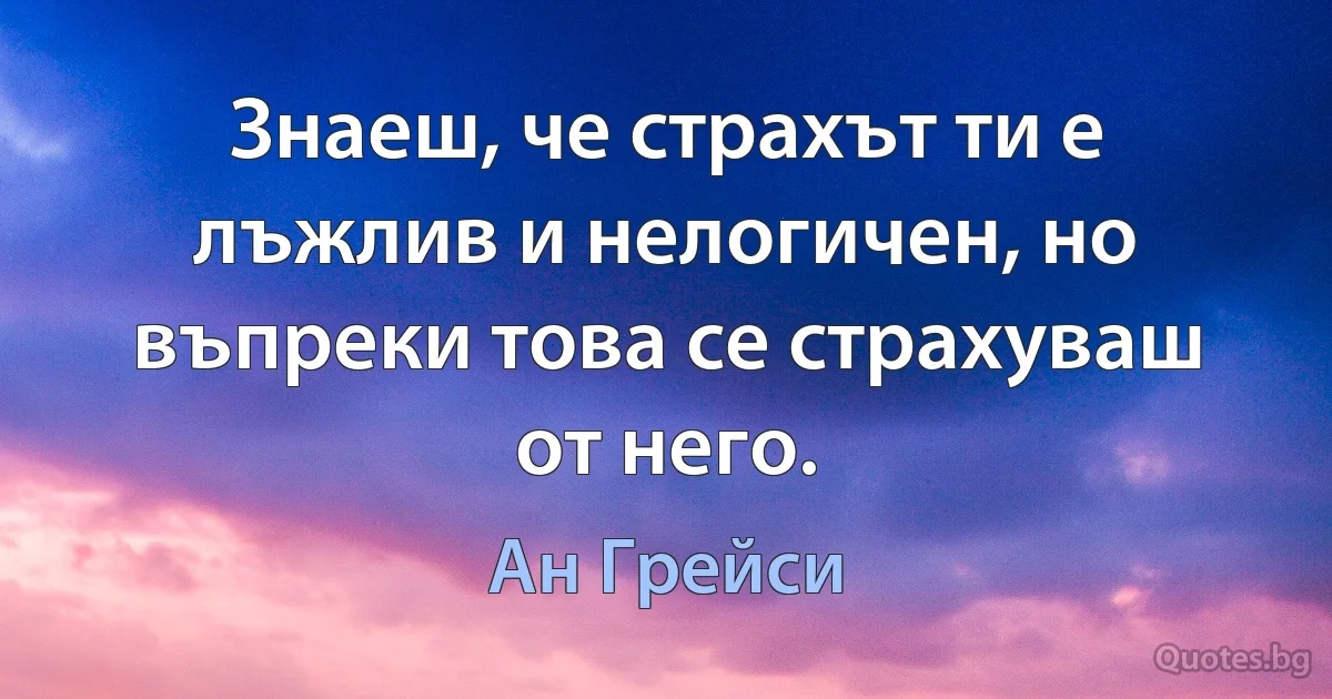 Знаеш, че страхът ти е лъжлив и нелогичен, но въпреки това се страхуваш от него. (Ан Грейси)