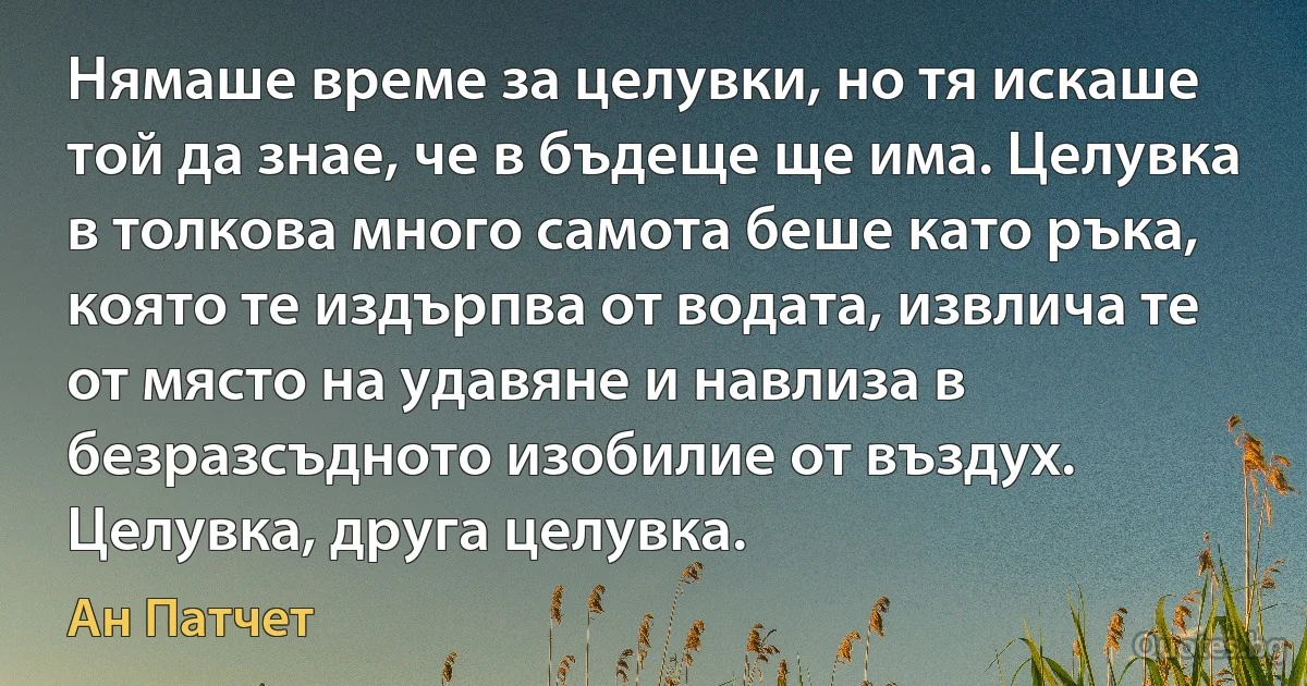 Нямаше време за целувки, но тя искаше той да знае, че в бъдеще ще има. Целувка в толкова много самота беше като ръка, която те издърпва от водата, извлича те от място на удавяне и навлиза в безразсъдното изобилие от въздух. Целувка, друга целувка. (Ан Патчет)