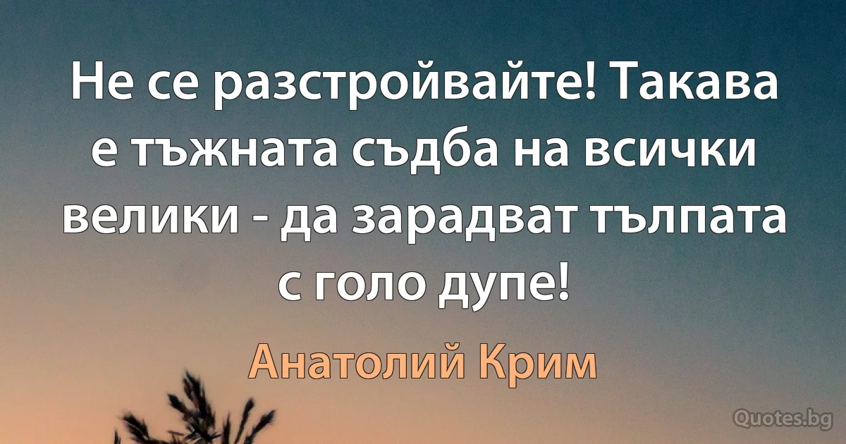 Не се разстройвайте! Такава е тъжната съдба на всички велики - да зарадват тълпата с голо дупе! (Анатолий Крим)