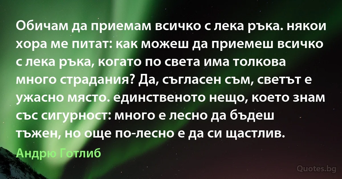 Обичам да приемам всичко с лека ръка. някои хора ме питат: как можеш да приемеш всичко с лека ръка, когато по света има толкова много страдания? Да, съгласен съм, светът е ужасно място. единственото нещо, което знам със сигурност: много е лесно да бъдеш тъжен, но още по-лесно е да си щастлив. (Андрю Готлиб)