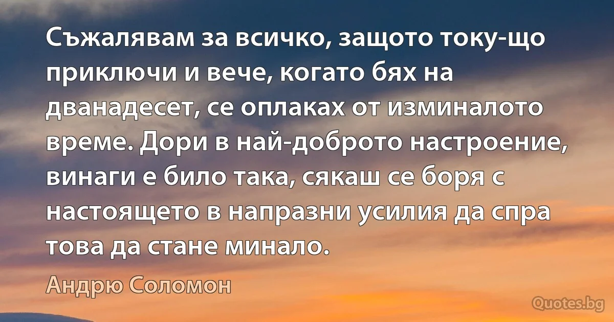 Съжалявам за всичко, защото току-що приключи и вече, когато бях на дванадесет, се оплаках от изминалото време. Дори в най-доброто настроение, винаги е било така, сякаш се боря с настоящето в напразни усилия да спра това да стане минало. (Андрю Соломон)