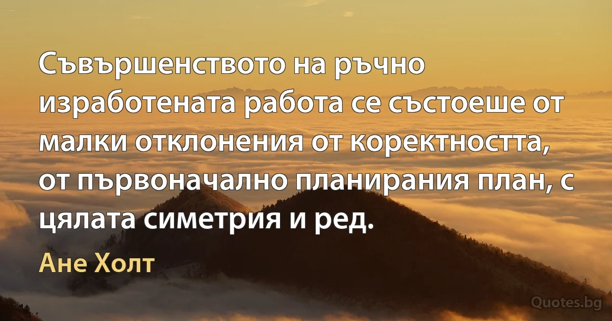 Съвършенството на ръчно изработената работа се състоеше от малки отклонения от коректността, от първоначално планирания план, с цялата симетрия и ред. (Ане Холт)