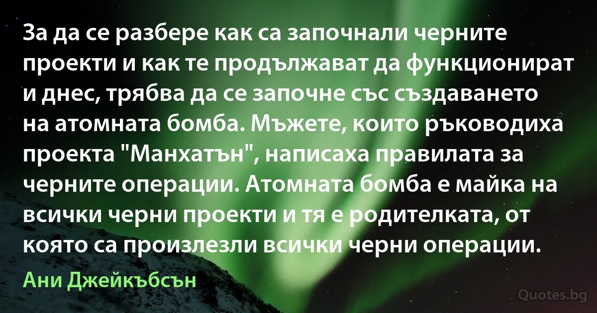 За да се разбере как са започнали черните проекти и как те продължават да функционират и днес, трябва да се започне със създаването на атомната бомба. Мъжете, които ръководиха проекта "Манхатън", написаха правилата за черните операции. Атомната бомба е майка на всички черни проекти и тя е родителката, от която са произлезли всички черни операции. (Ани Джейкъбсън)