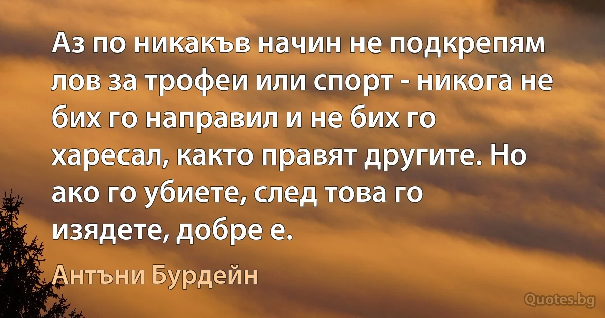 Аз по никакъв начин не подкрепям лов за трофеи или спорт - никога не бих го направил и не бих го харесал, както правят другите. Но ако го убиете, след това го изядете, добре е. (Антъни Бурдейн)