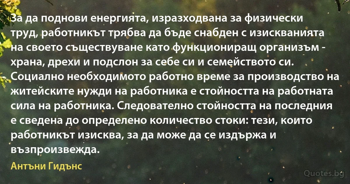 За да поднови енергията, изразходвана за физически труд, работникът трябва да бъде снабден с изискванията на своето съществуване като функциониращ организъм - храна, дрехи и подслон за себе си и семейството си. Социално необходимото работно време за производство на житейските нужди на работника е стойността на работната сила на работника. Следователно стойността на последния е сведена до определено количество стоки: тези, които работникът изисква, за да може да се издържа и възпроизвежда. (Антъни Гидънс)