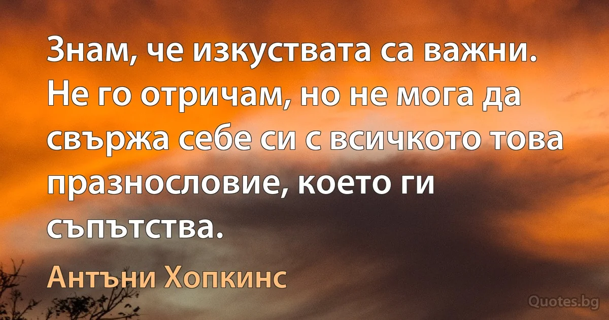 Знам, че изкуствата са важни. Не го отричам, но не мога да свържа себе си с всичкото това празнословие, което ги съпътства. (Антъни Хопкинс)