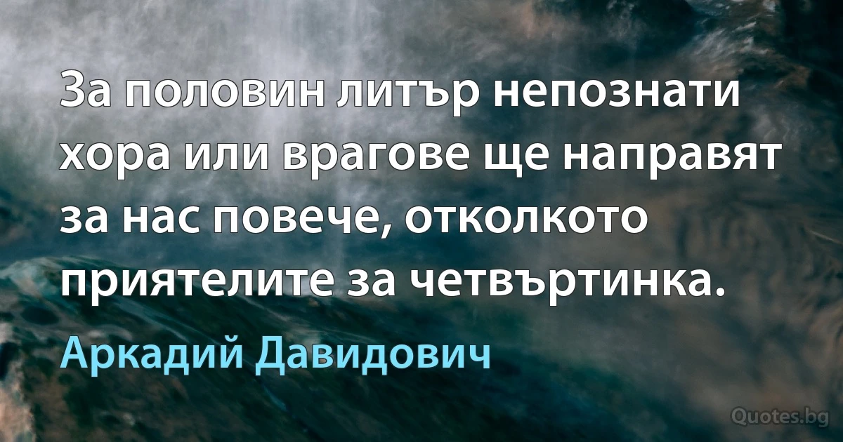 За половин литър непознати хора или врагове ще направят за нас повече, отколкото приятелите за четвъртинка. (Аркадий Давидович)