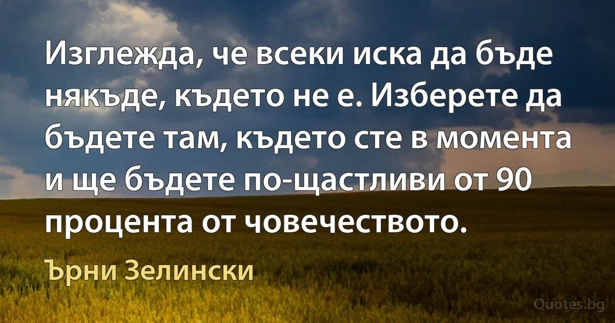 Изглежда, че всеки иска да бъде някъде, където не е. Изберете да бъдете там, където сте в момента и ще бъдете по-щастливи от 90 процента от човечеството. (Ърни Зелински)