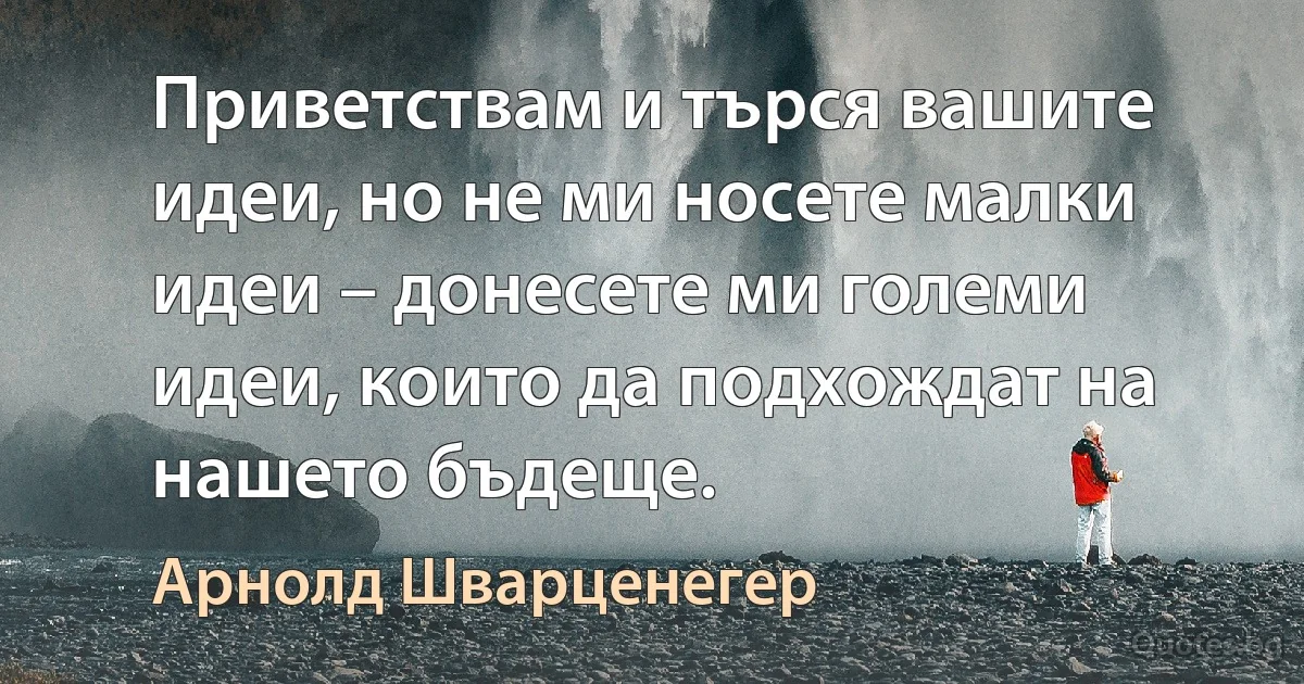 Приветствам и търся вашите идеи, но не ми носете малки идеи – донесете ми големи идеи, които да подхождат на нашето бъдеще. (Арнолд Шварценегер)