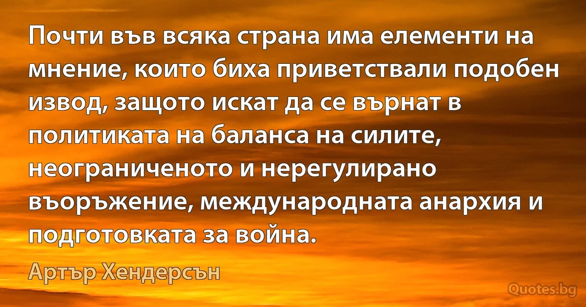 Почти във всяка страна има елементи на мнение, които биха приветствали подобен извод, защото искат да се върнат в политиката на баланса на силите, неограниченото и нерегулирано въоръжение, международната анархия и подготовката за война. (Артър Хендерсън)