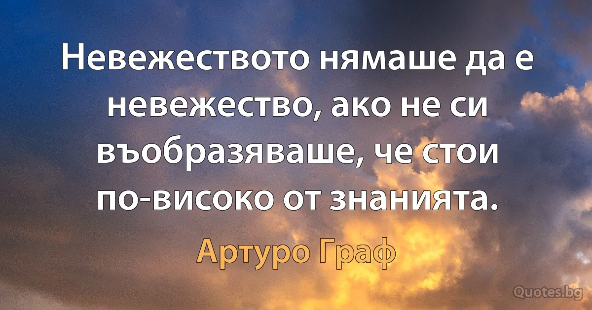 Невежеството нямаше да е невежество, ако не си въобразяваше, че стои по-високо от знанията. (Артуро Граф)