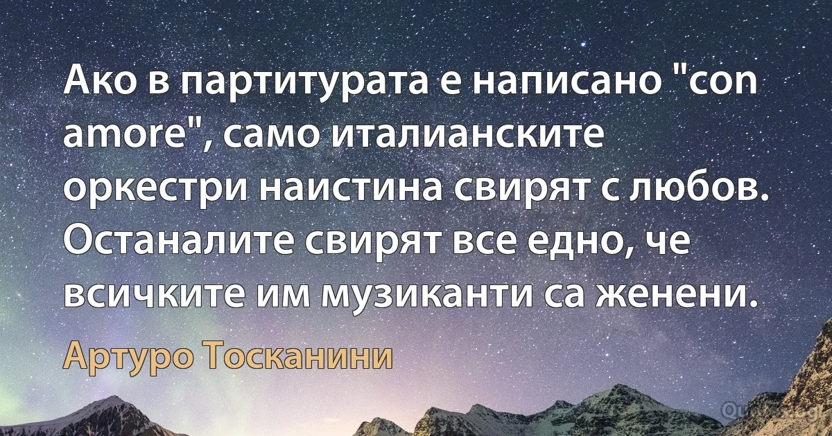 Ако в партитурата е написано "соn аmоrе", само италианските оркестри наистина свирят с любов. Останалите свирят все едно, че всичките им музиканти са женени. (Артуро Тосканини)