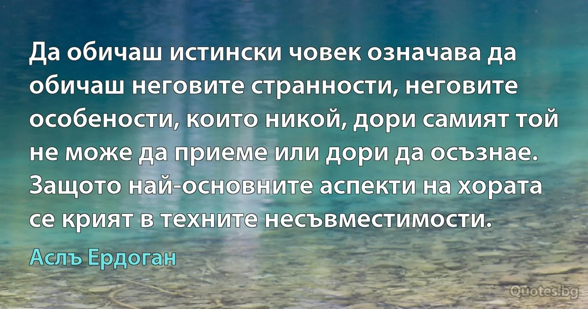 Да обичаш истински човек означава да обичаш неговите странности, неговите особености, които никой, дори самият той не може да приеме или дори да осъзнае. Защото най-основните аспекти на хората се крият в техните несъвместимости. (Аслъ Ердоган)