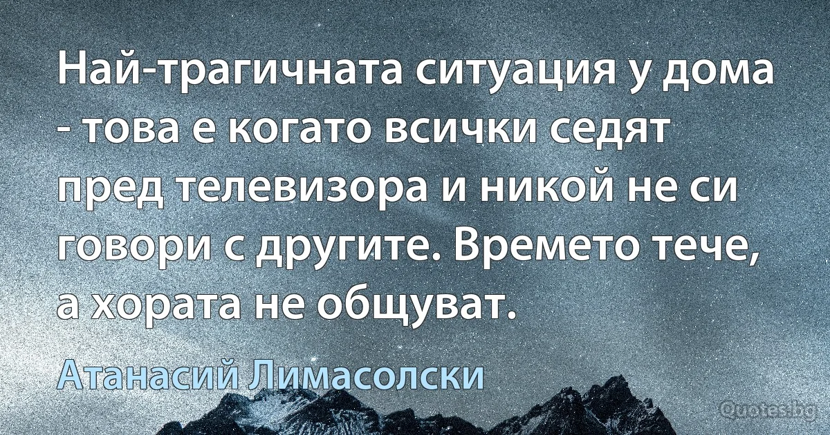 Най-трагичната ситуация у дома - това е когато всички седят пред телевизора и никой не си говори с другите. Времето тече, а хората не общуват. (Атанасий Лимасолски)