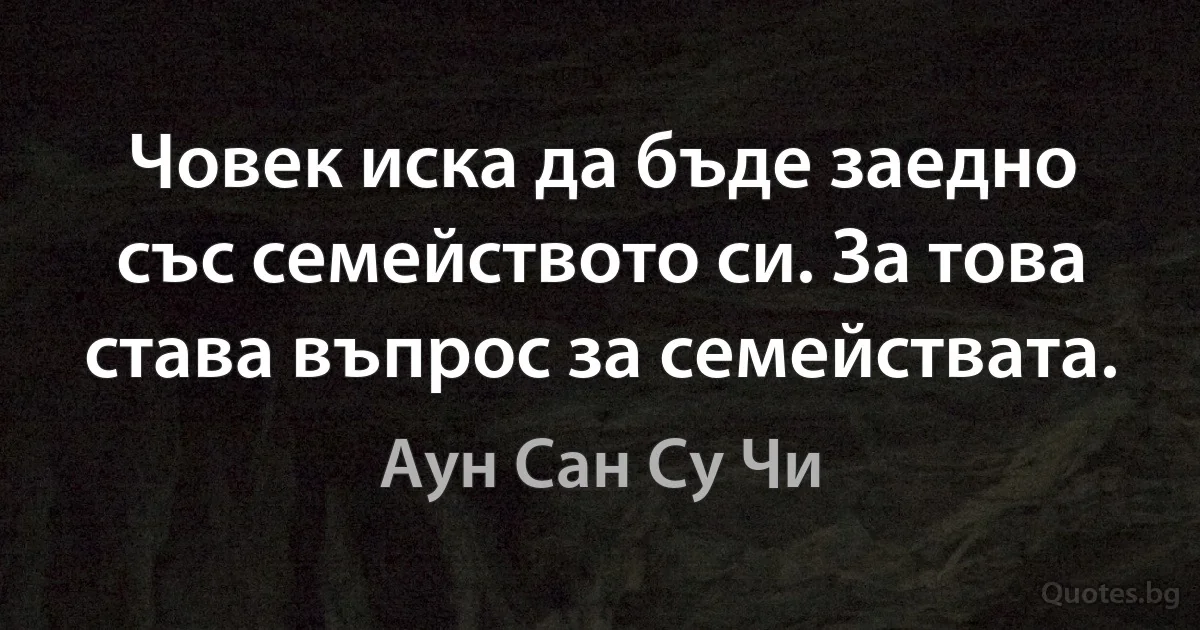 Човек иска да бъде заедно със семейството си. За това става въпрос за семействата. (Аун Сан Су Чи)