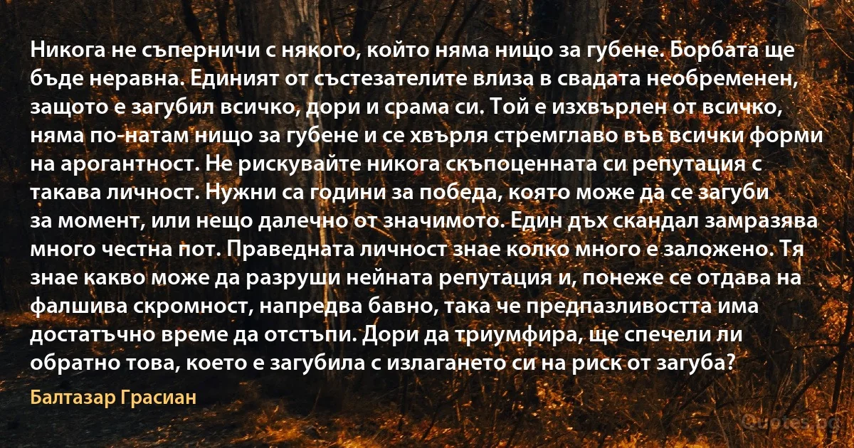 Никога не съперничи с някого, който няма нищо за губене. Борбата ще бъде неравна. Единият от състезателите влиза в свадата необременен, защото е загубил всичко, дори и срама си. Той е изхвърлен от всичко, няма по-натам нищо за губене и се хвърля стремглаво във всички форми на арогантност. Не рискувайте никога скъпоценната си репутация с такава личност. Нужни са години за победа, която може да се загуби за момент, или нещо далечно от значимото. Един дъх скандал замразява много честна пот. Праведната личност знае колко много е заложено. Тя знае какво може да разруши нейната репутация и, понеже се отдава на фалшива скромност, напредва бавно, така че предпазливостта има достатъчно време да отстъпи. Дори да триумфира, ще спечели ли обратно това, което е загубила с излагането си на риск от загуба? (Балтазар Грасиан)