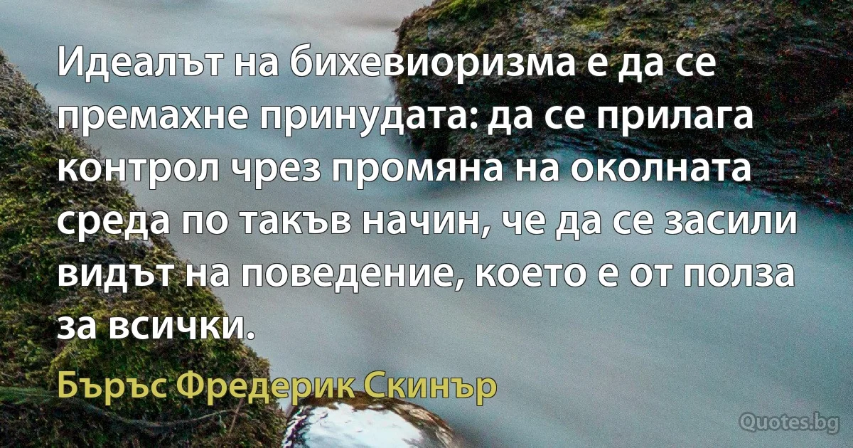 Идеалът на бихевиоризма е да се премахне принудата: да се прилага контрол чрез промяна на околната среда по такъв начин, че да се засили видът на поведение, което е от полза за всички. (Бъръс Фредерик Скинър)