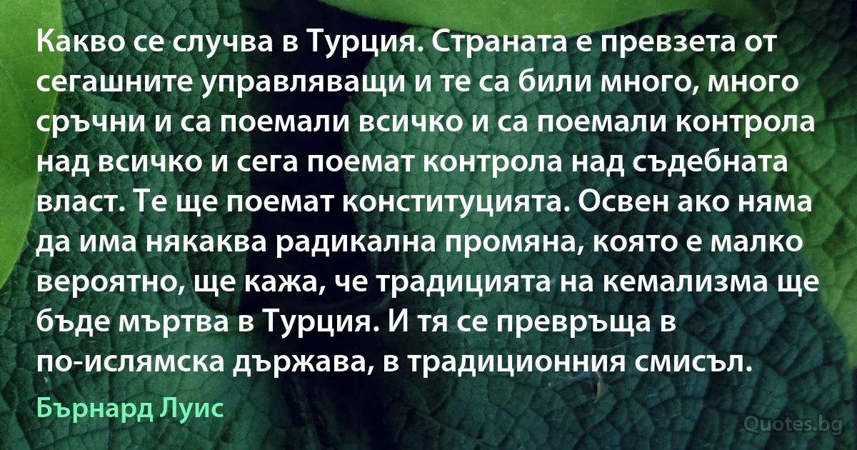 Какво се случва в Турция. Страната е превзета от сегашните управляващи и те са били много, много сръчни и са поемали всичко и са поемали контрола над всичко и сега поемат контрола над съдебната власт. Те ще поемат конституцията. Освен ако няма да има някаква радикална промяна, която е малко вероятно, ще кажа, че традицията на кемализма ще бъде мъртва в Турция. И тя се превръща в по-ислямска държава, в традиционния смисъл. (Бърнард Луис)