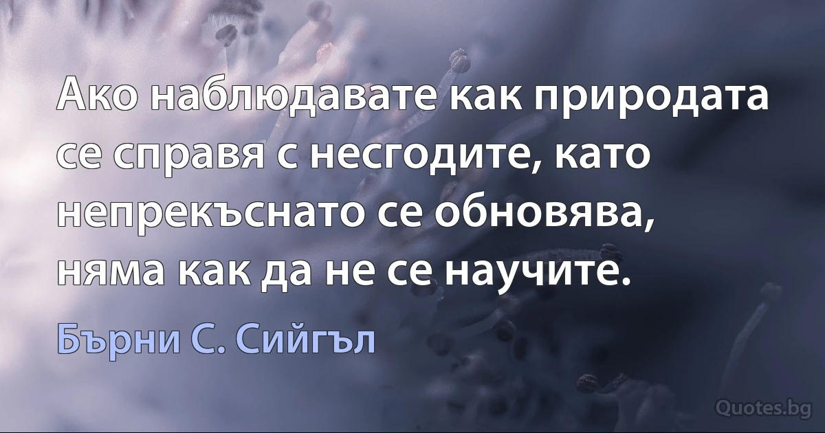 Ако наблюдавате как природата се справя с несгодите, като непрекъснато се обновява, няма как да не се научите. (Бърни С. Сийгъл)