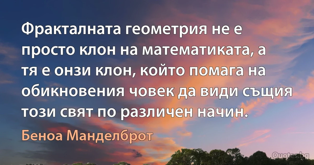 Фракталната геометрия не е просто клон на математиката, а тя е онзи клон, който помага на обикновения човек да види същия този свят по различен начин. (Беноа Манделброт)