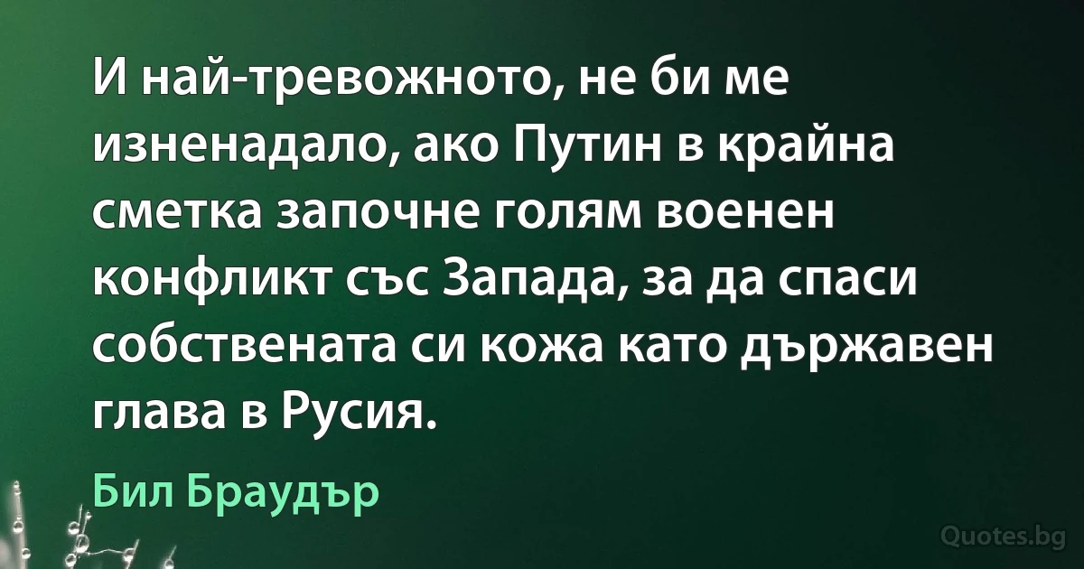 И най-тревожното, не би ме изненадало, ако Путин в крайна сметка започне голям военен конфликт със Запада, за да спаси собствената си кожа като държавен глава в Русия. (Бил Браудър)