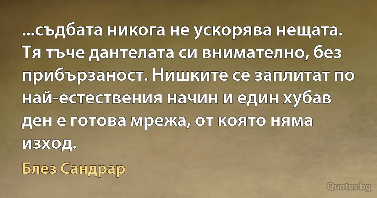 ...съдбата никога не ускорява нещата. Тя тъче дантелата си внимателно, без прибързаност. Нишките се заплитат по най-естествения начин и един хубав ден е готова мрежа, от която няма изход. (Блез Сандрар)