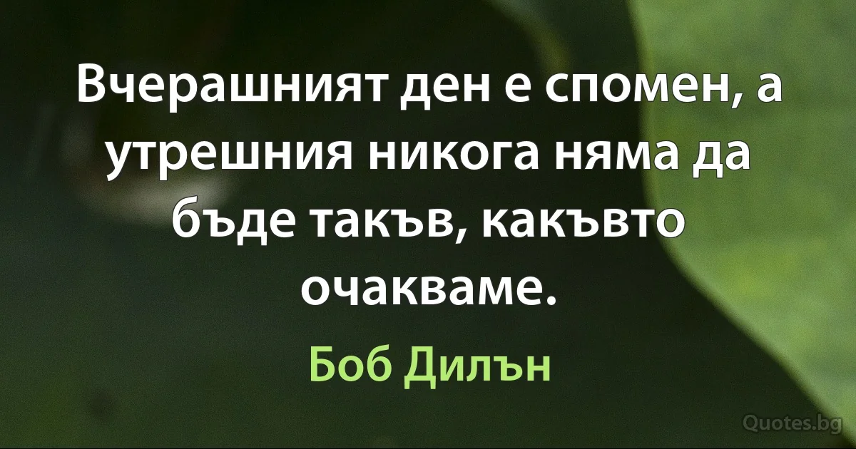 Вчерашният ден е спомен, а утрешния никога няма да бъде такъв, какъвто очакваме. (Боб Дилън)