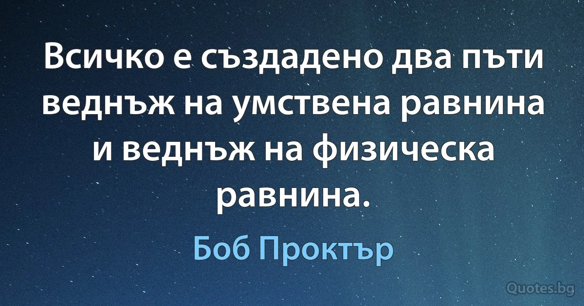 Всичко е създадено два пъти веднъж на умствена равнина и веднъж на физическа равнина. (Боб Проктър)