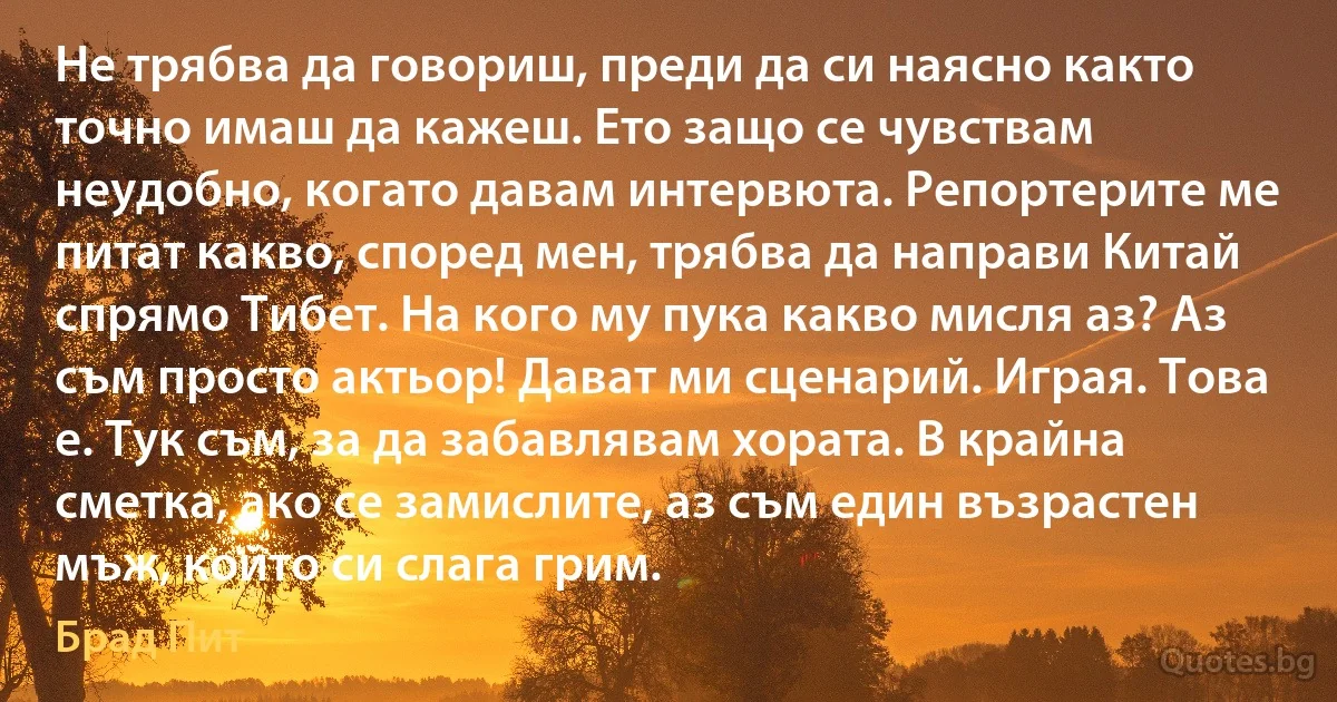 Не трябва да говориш, преди да си наясно както точно имаш да кажеш. Ето защо се чувствам неудобно, когато давам интервюта. Репортерите ме питат какво, според мен, трябва да направи Китай спрямо Тибет. На кого му пука какво мисля аз? Аз съм просто актьор! Дават ми сценарий. Играя. Това е. Тук съм, за да забавлявам хората. В крайна сметка, ако се замислите, аз съм един възрастен мъж, който си слага грим. (Брад Пит)