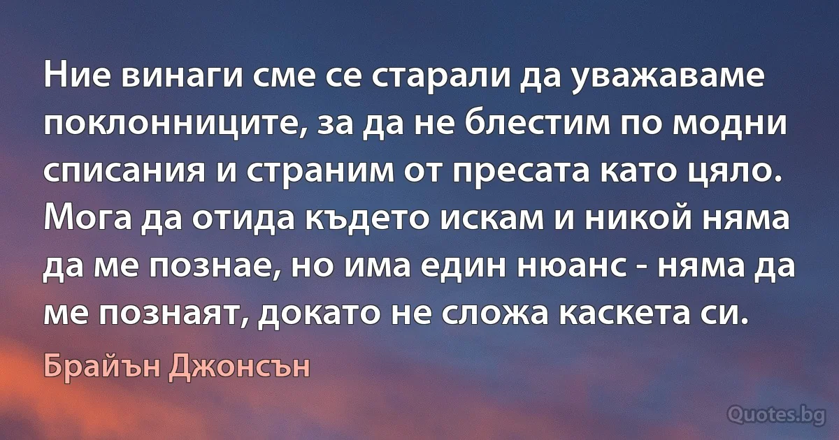 Ние винаги сме се старали да уважаваме поклонниците, за да не блестим по модни списания и страним от пресата като цяло. Мога да отида където искам и никой няма да ме познае, но има един нюанс - няма да ме познаят, докато не сложа каскета си. (Брайън Джонсън)