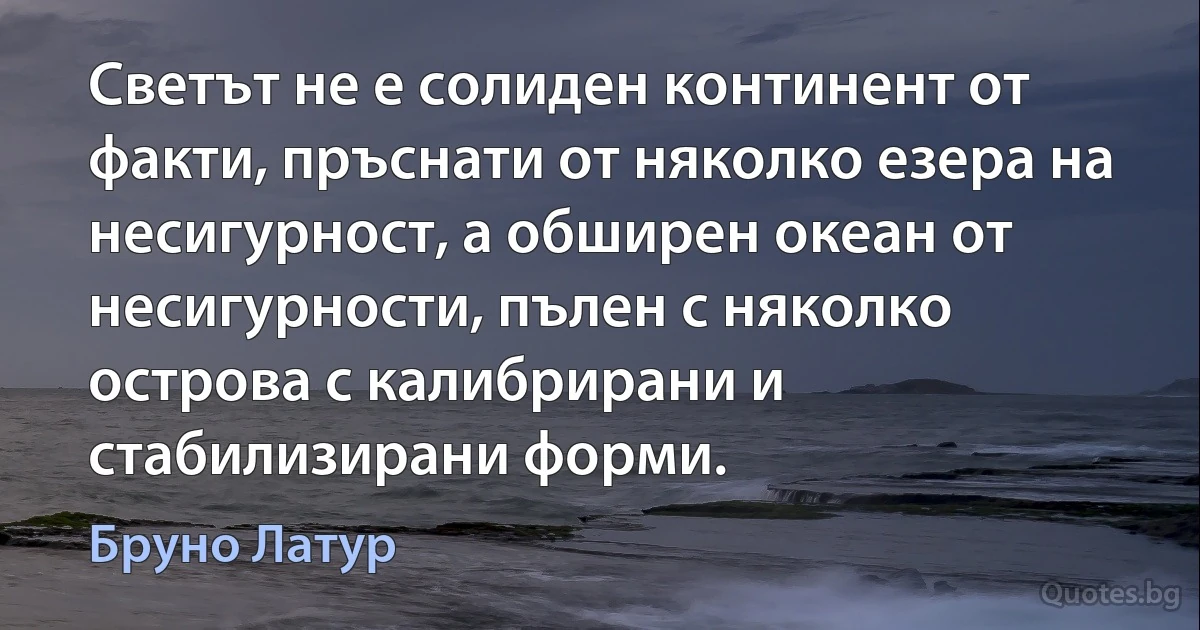 Светът не е солиден континент от факти, пръснати от няколко езера на несигурност, а обширен океан от несигурности, пълен с няколко острова с калибрирани и стабилизирани форми. (Бруно Латур)