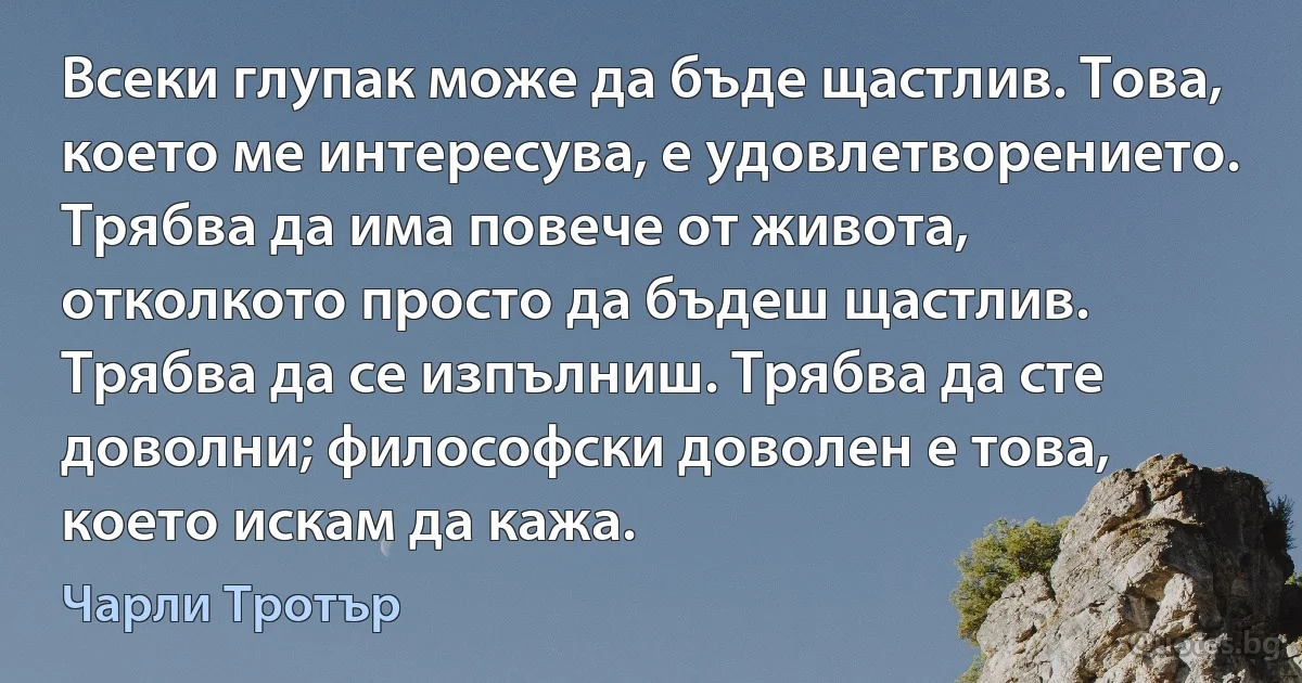 Всеки глупак може да бъде щастлив. Това, което ме интересува, е удовлетворението. Трябва да има повече от живота, отколкото просто да бъдеш щастлив. Трябва да се изпълниш. Трябва да сте доволни; философски доволен е това, което искам да кажа. (Чарли Тротър)