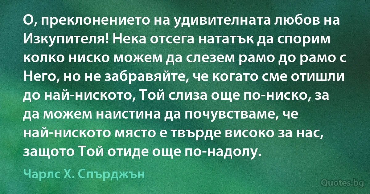 О, преклонението на удивителната любов на Изкупителя! Нека отсега нататък да спорим колко ниско можем да слезем рамо до рамо с Него, но не забравяйте, че когато сме отишли до най-ниското, Той слиза още по-ниско, за да можем наистина да почувстваме, че най-ниското място е твърде високо за нас, защото Той отиде още по-надолу. (Чарлс Х. Спърджън)