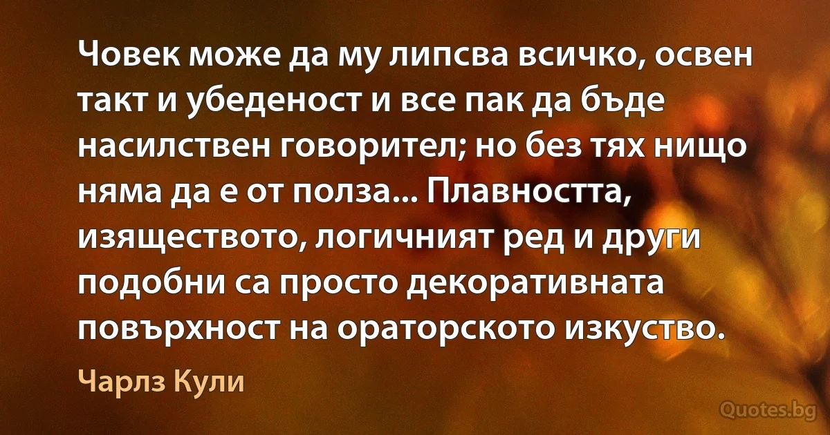 Човек може да му липсва всичко, освен такт и убеденост и все пак да бъде насилствен говорител; но без тях нищо няма да е от полза... Плавността, изяществото, логичният ред и други подобни са просто декоративната повърхност на ораторското изкуство. (Чарлз Кули)