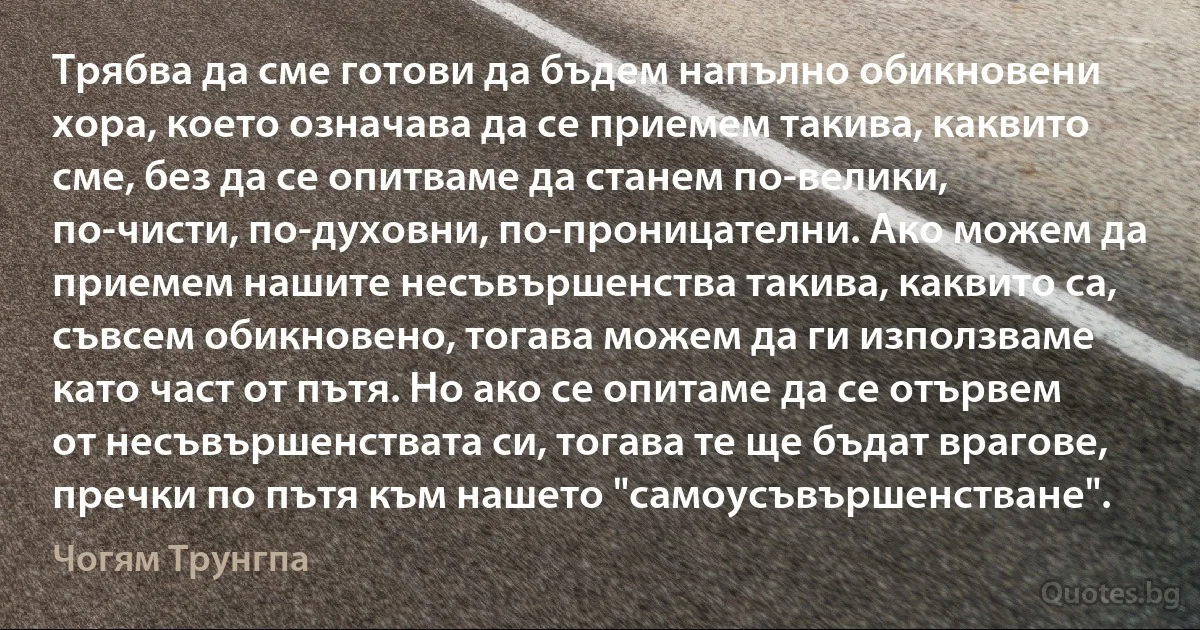 Трябва да сме готови да бъдем напълно обикновени хора, което означава да се приемем такива, каквито сме, без да се опитваме да станем по-велики, по-чисти, по-духовни, по-проницателни. Ако можем да приемем нашите несъвършенства такива, каквито са, съвсем обикновено, тогава можем да ги използваме като част от пътя. Но ако се опитаме да се отървем от несъвършенствата си, тогава те ще бъдат врагове, пречки по пътя към нашето "самоусъвършенстване". (Чогям Трунгпа)