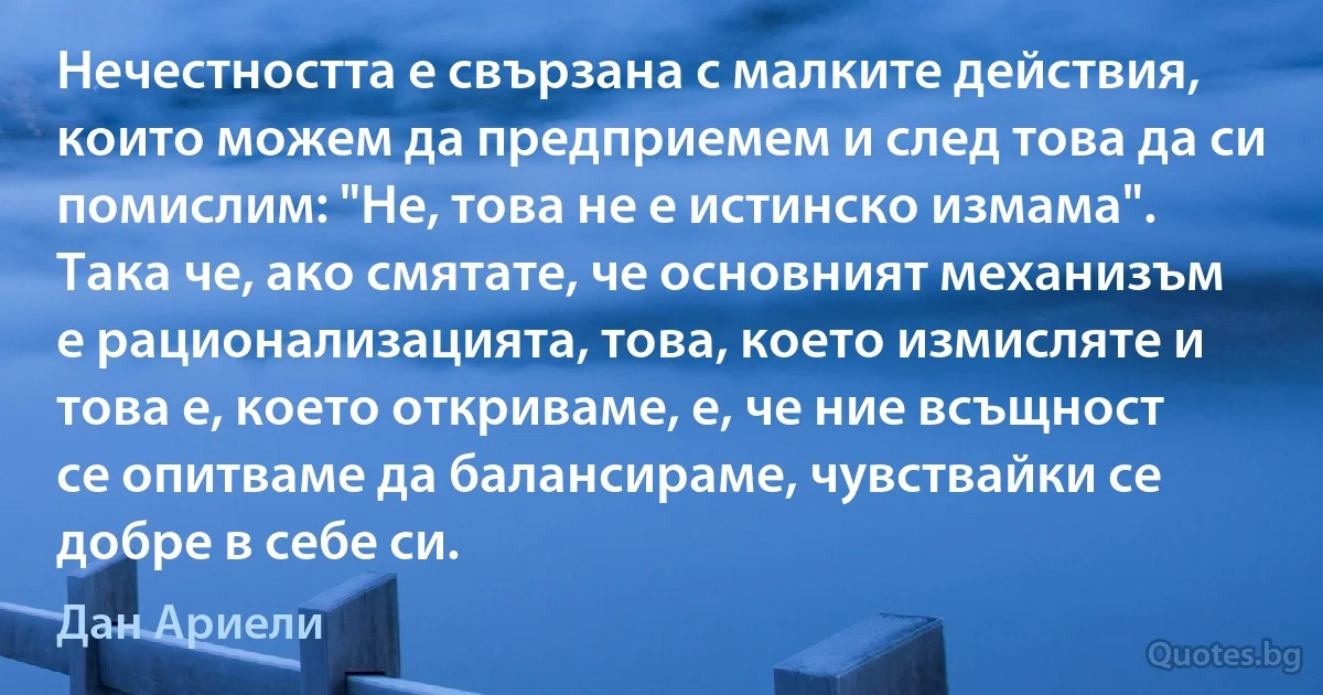 Нечестността е свързана с малките действия, които можем да предприемем и след това да си помислим: "Не, това не е истинско измама". Така че, ако смятате, че основният механизъм е рационализацията, това, което измисляте и това е, което откриваме, е, че ние всъщност се опитваме да балансираме, чувствайки се добре в себе си. (Дан Ариели)