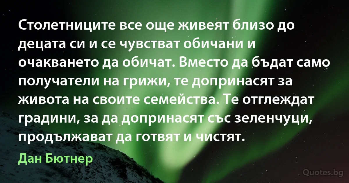 Столетниците все още живеят близо до децата си и се чувстват обичани и очакването да обичат. Вместо да бъдат само получатели на грижи, те допринасят за живота на своите семейства. Те отглеждат градини, за да допринасят със зеленчуци, продължават да готвят и чистят. (Дан Бютнер)