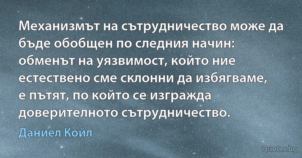 Механизмът на сътрудничество може да бъде обобщен по следния начин: обменът на уязвимост, който ние естествено сме склонни да избягваме, е пътят, по който се изгражда доверителното сътрудничество. (Даниел Койл)