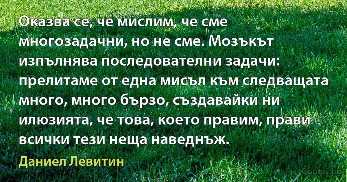 Оказва се, че мислим, че сме многозадачни, но не сме. Мозъкът изпълнява последователни задачи: прелитаме от една мисъл към следващата много, много бързо, създавайки ни илюзията, че това, което правим, прави всички тези неща наведнъж. (Даниел Левитин)